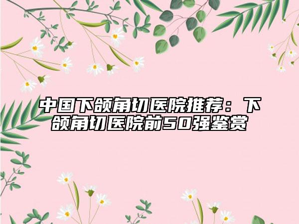 中国下颌角切医院推荐：下颌角切医院前50强鉴赏