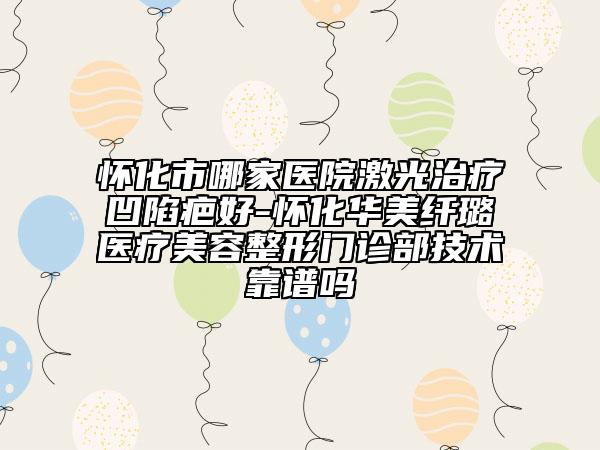 怀化市哪家医院激光治疗凹陷疤好-怀化华美纤璐医疗美容整形门诊部技术靠谱吗