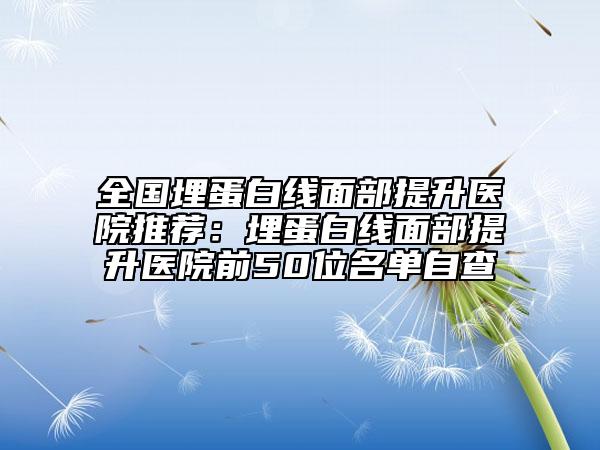 全国埋蛋白线面部提升医院推荐：埋蛋白线面部提升医院前50位名单自查