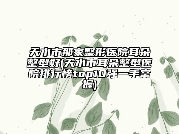 天水市那家整形医院耳朵整型好(天水市耳朵整型医院排行榜top10强一手掌握)