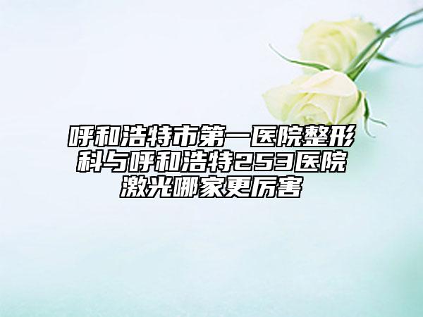 呼和浩特市第一医院整形科与呼和浩特253医院激光哪家更厉害