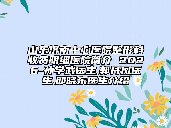 山东济南中心医院整形科收费明细医院简介 2026-孙学武医生,郭丹凤医生,邱晓东医生介绍