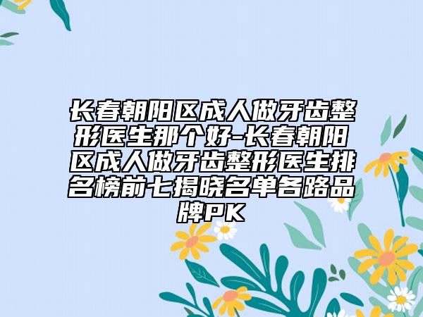长春朝阳区成人做牙齿整形医生那个好-长春朝阳区成人做牙齿整形医生排名榜前七揭晓名单各路品牌PK