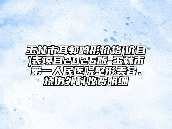 玉林市耳郭畸形价格(价目)表项目2026版-玉林市第一人民医院整形美容、烧伤外科收费明细