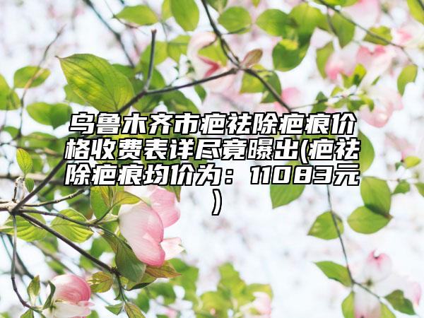乌鲁木齐市疤祛除疤痕价格收费表详尽竟曝出(疤祛除疤痕均价为：11083元）