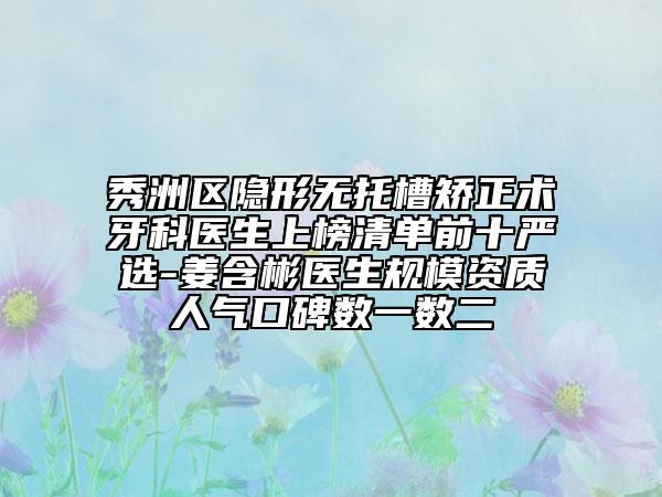 秀洲区隐形无托槽矫正术牙科医生上榜清单前十严选-姜含彬医生规模资质人气口碑数一数二