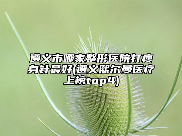 遵义市哪家整形医院打瘦身针最好(遵义熙尔曼医疗上榜top4)