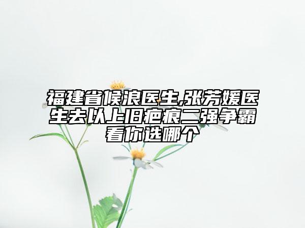 福建省候浪医生,张芳媛医生去以上旧疤痕二强争霸看你选哪个