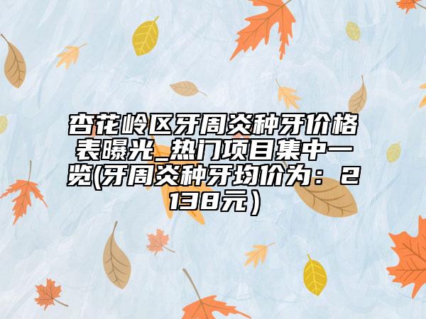 杏花岭区牙周炎种牙价格表曝光_热门项目集中一览(牙周炎种牙均价为：2138元）
