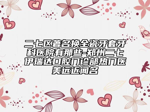 二七区著名换全瓷牙套牙科医院有那些-郑州二七伊瑞达口腔门诊部热门医美远近闻名