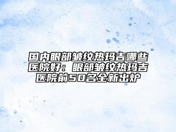 国内眼部皱纹热玛吉哪些医院好：眼部皱纹热玛吉医院前50名全新出炉
