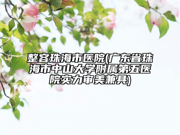 整容珠海市医院(广东省珠海市中山大学附属第五医院实力审美兼具)