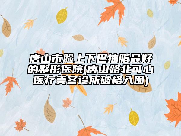 唐山市脸上下巴抽脂最好的整形医院(唐山路北可心医疗美容诊所破格入围)