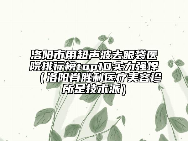 洛阳市用超声波去眼袋医院排行榜top10实力强悍（洛阳肖胜利医疗美容诊所是技术派）