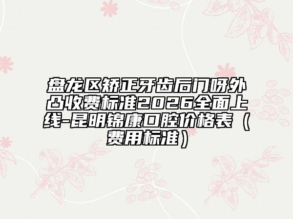盘龙区矫正牙齿后门呀外凸收费标准2026全面上线-昆明锦康口腔价格表（费用标准）