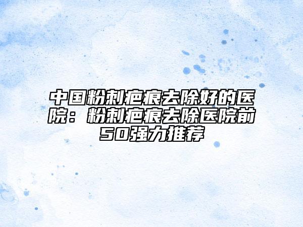 中国粉刺疤痕去除好的医院：粉刺疤痕去除医院前50强力推荐