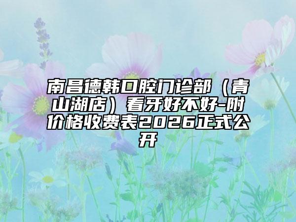 南昌德韩口腔门诊部（青山湖店）看牙好不好-附价格收费表2026正式公开