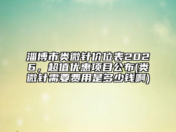 淄博市类微针价位表2026，超值优惠项目公布(类微针需要费用是多少钱啊)