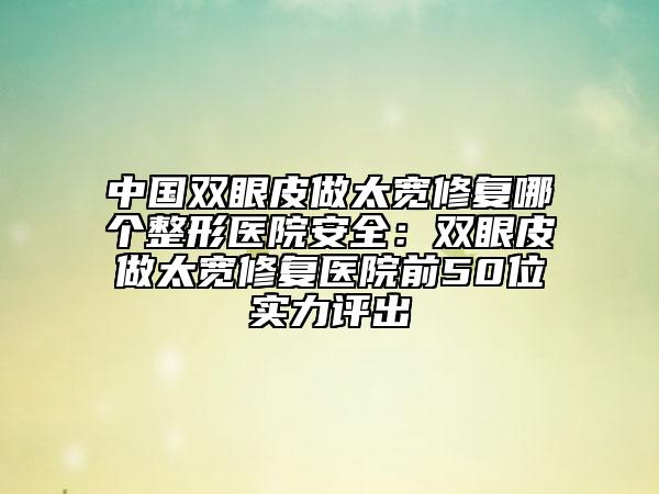 中国双眼皮做太宽修复哪个整形医院安全：双眼皮做太宽修复医院前50位实力评出