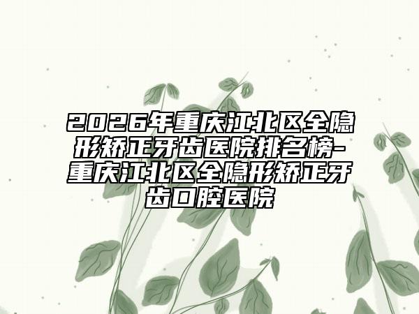 2026年重庆江北区全隐形矫正牙齿医院排名榜-重庆江北区全隐形矫正牙齿口腔医院