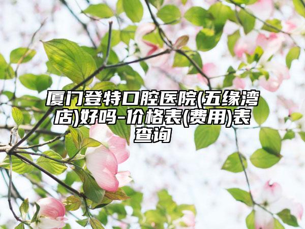 厦门登特口腔医院(五缘湾店)好吗-价格表(费用)表查询