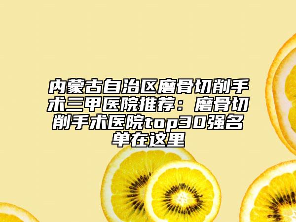 内蒙古自治区磨骨切削手术三甲医院推荐：磨骨切削手术医院top30强名单在这里