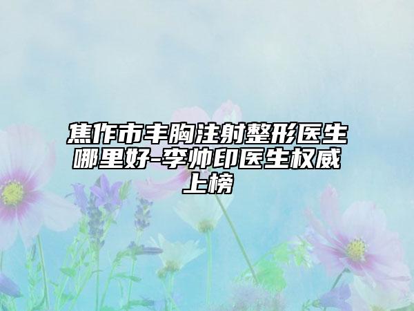 焦作市丰胸注射整形医生哪里好-李帅印医生权威上榜