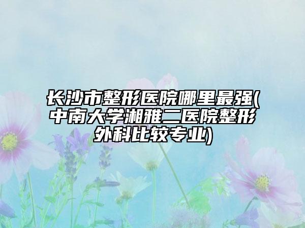 长沙市整形医院哪里最强(中南大学湘雅二医院整形外科比较专业)