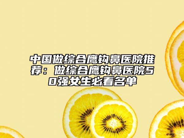 中国做综合鹰钩鼻医院推荐：做综合鹰钩鼻医院50强女生必看名单
