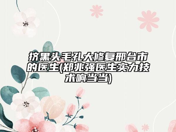挤黑头毛孔大修复邢台市的医生(郑兆强医生实力技术响当当)