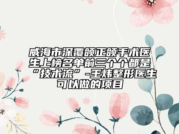 威海市深覆颌正颌手术医生上榜名单前三个个都是“技术流”-王炜整形医生可以做的项目