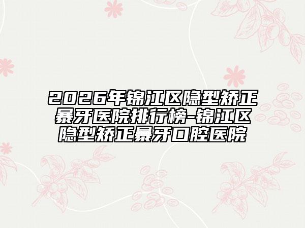 2026年锦江区隐型矫正暴牙医院排行榜-锦江区隐型矫正暴牙口腔医院