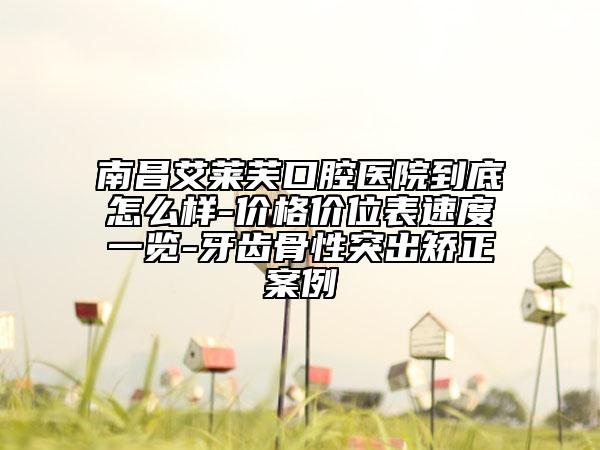 南昌艾莱芙口腔医院到底怎么样-价格价位表速度一览-牙齿骨性突出矫正案例