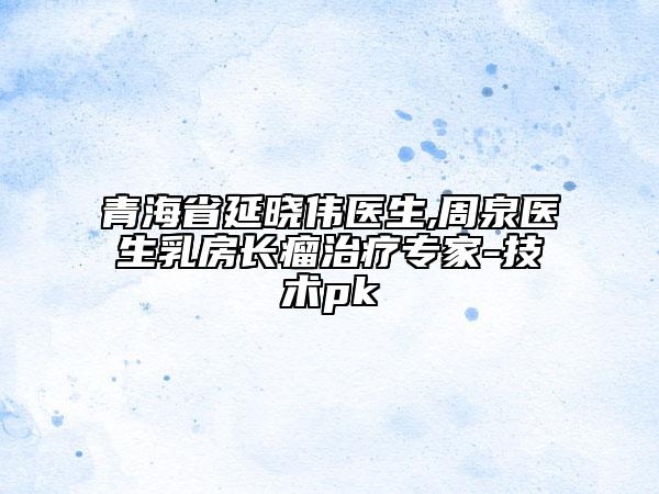 青海省延晓伟医生,周泉医生乳房长瘤治疗专家-技术pk
