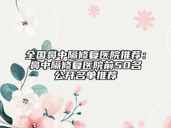 全国鼻中隔修复医院推荐：鼻中隔修复医院前50名公开名单推荐