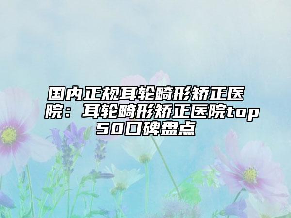 国内正规耳轮畸形矫正医院：耳轮畸形矫正医院top50口碑盘点