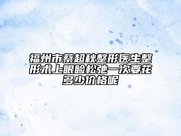 福州市蔡超秋整形医生整形术上眼睑松弛一次要花多少价格呢