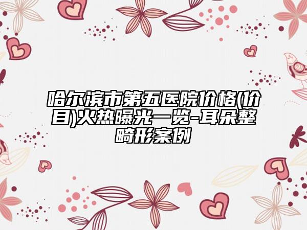 哈尔滨市第五医院价格(价目)火热曝光一览-耳朵整畸形案例
