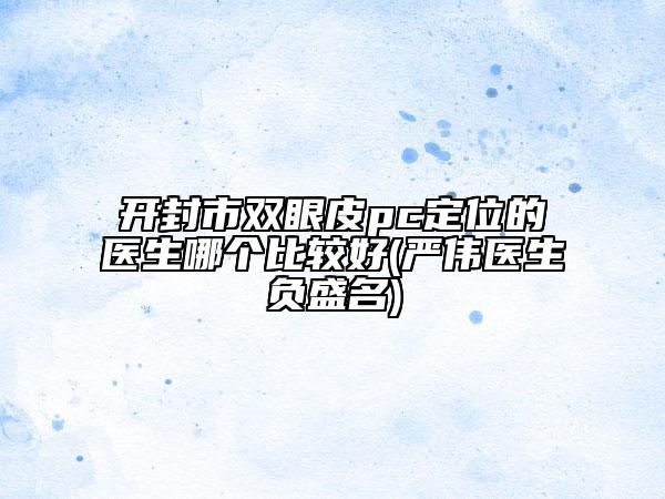 开封市双眼皮pc定位的医生哪个比较好(严伟医生负盛名)