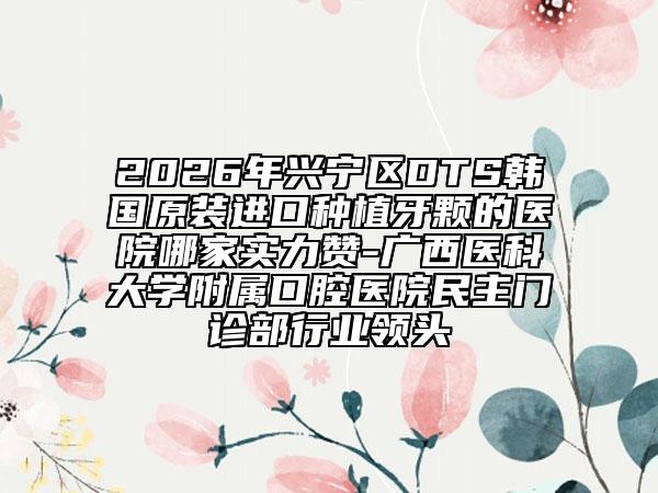 2026年兴宁区DTS韩国原装进口种植牙颗的医院哪家实力赞-广西医科大学附属口腔医院民主门诊部行业领头