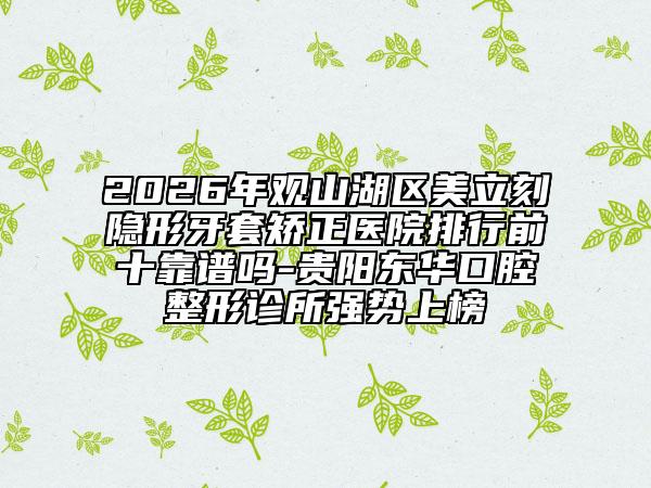 2026年观山湖区美立刻隐形牙套矫正医院排行前十靠谱吗-贵阳东华口腔整形诊所强势上榜