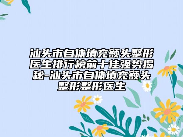 汕头市自体填充额头整形医生排行榜前十佳强势揭秘-汕头市自体填充额头整形整形医生