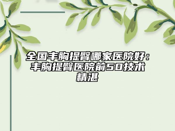 全国丰胸提臀哪家医院好：丰胸提臀医院前50技术精湛