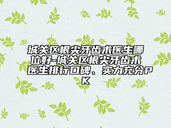 城关区根尖牙齿术医生哪位好-城关区根尖牙齿术医生排行口碑、实力充分PK