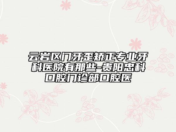 云岩区门牙歪矫正专业牙科医院有那些-贵阳忠科口腔门诊部口腔医