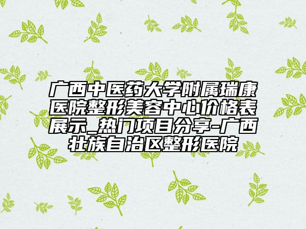 广西中医药大学附属瑞康医院整形美容中心价格表展示_热门项目分享-广西壮族自治区整形医院