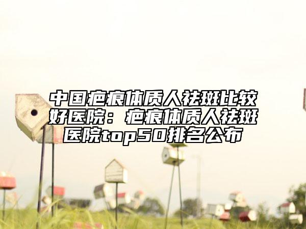 中国疤痕体质人祛斑比较好医院：疤痕体质人祛斑医院top50排名公布