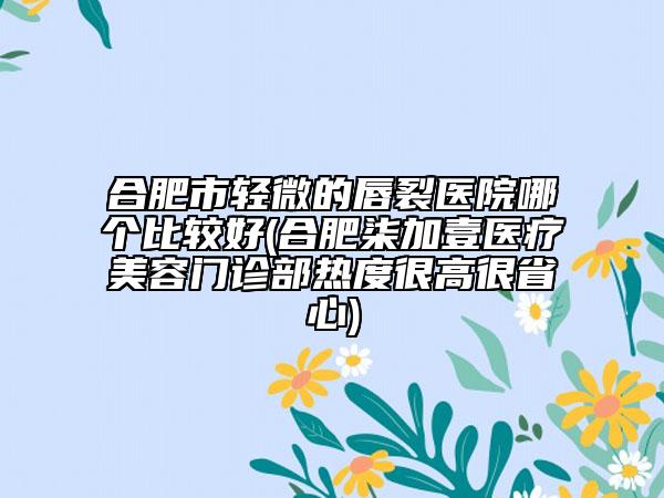 合肥市轻微的唇裂医院哪个比较好(合肥柒加壹医疗美容门诊部热度很高很省心)