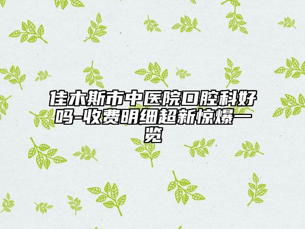 佳木斯市中医院口腔科好吗-收费明细超新惊爆一览