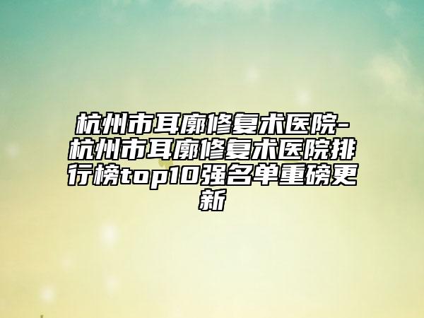 杭州市耳廓修复术医院-杭州市耳廓修复术医院排行榜top10强名单重磅更新